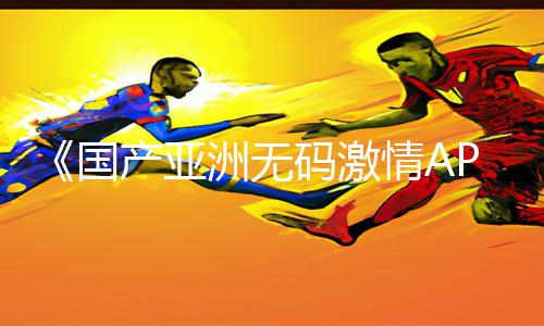 《国产亚洲无码激情APP下载》-手游教程与游戏攻略免费分享!